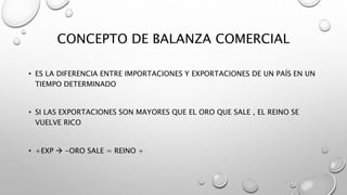 CONCEPTO DE BALANZA COMERCIAL
• ES LA DIFERENCIA ENTRE IMPORTACIONES Y EXPORTACIONES DE UN PAÍS EN UN
TIEMPO DETERMINADO
• SI LAS EXPORTACIONES SON MAYORES QUE EL ORO QUE SALE , EL REINO SE
VUELVE RICO
• +EXP  -ORO SALE = REINO +
 