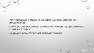 • PROTECCIONISMO  REGULA LA INDUSTRIA NACIONAL MIDIENDO LAS
IMPORTACIONES .
• ES UNA DEFENSA DE LA INDUSTRIA NACIONAL  IMPUESTOS DESALIENTAN LA
COMPRA AL EXTERIOR .
•  ARANCEL DE IMPORTACIONES (MEDIDAS TOMADAS) .
 