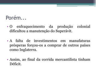 Porém...
• O enfraquecimento da produção           colonial
  dificultou a manutenção do Superávit.

• A falta de investimentos em manufaturas
  prósperas forçou-os a comprar de outros países
  como Inglaterra.

• Assim, ao final da corrida mercantilista tinham
  Déficit.
 