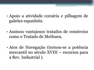 • Apoio a atividade corsária e pilhagem de
  galeões espanhóis.

• Assinou vantajosos tratados de comércios
  como o Tratado de Methuen.

• Atos de Navegação (tornou-se a potência
  mercantil no século XVIII – recursos para
  a Rev. Industrial ).
 