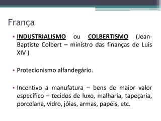 França
• INDUSTRIALISMO ou COLBERTISMO (Jean-
  Baptiste Colbert – ministro das finanças de Luis
  XIV )

• Protecionismo alfandegário.

• Incentivo a manufatura – bens de maior valor
  específico – tecidos de luxo, malharia, tapeçaria,
  porcelana, vidro, jóias, armas, papéis, etc.
 