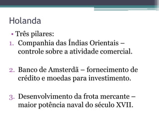 Holanda
 • Três pilares:
1. Companhia das Índias Orientais –
    controle sobre a atividade comercial.

2. Banco de Amsterdã – fornecimento de
   crédito e moedas para investimento.

3. Desenvolvimento da frota mercante –
   maior potência naval do século XVII.
 