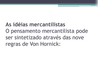 As idéias mercantilistas
O pensamento mercantilista pode
ser sintetizado através das nove
regras de Von Hornick:
 