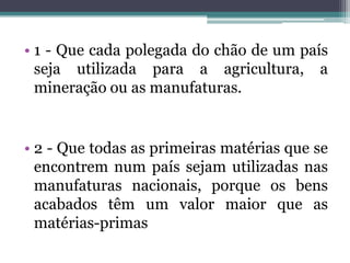 • 1 - Que cada polegada do chão de um país
  seja utilizada para a agricultura, a
  mineração ou as manufaturas.


• 2 - Que todas as primeiras matérias que se
  encontrem num país sejam utilizadas nas
  manufaturas nacionais, porque os bens
  acabados têm um valor maior que as
  matérias-primas
 