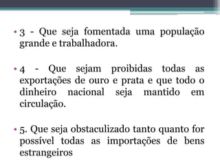 • 3 - Que seja fomentada uma população
  grande e trabalhadora.

• 4 - Que sejam proibidas todas as
  exportações de ouro e prata e que todo o
  dinheiro nacional seja mantido em
  circulação.

• 5. Que seja obstaculizado tanto quanto for
  possível todas as importações de bens
  estrangeiros
 