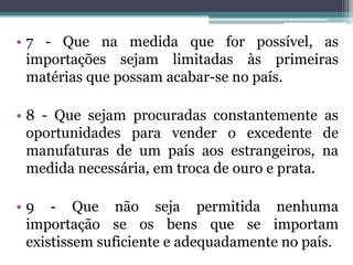 • 7 - Que na medida que for possível, as
  importações sejam limitadas às primeiras
  matérias que possam acabar-se no país.

• 8 - Que sejam procuradas constantemente as
  oportunidades para vender o excedente de
  manufaturas de um país aos estrangeiros, na
  medida necessária, em troca de ouro e prata.

• 9 - Que não seja permitida nenhuma
  importação se os bens que se importam
  existissem suficiente e adequadamente no país.
 