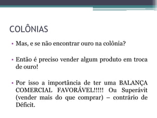 COLÔNIAS
• Mas, e se não encontrar ouro na colônia?

• Então é preciso vender algum produto em troca
  de ouro!

• Por isso a importância de ter uma BALANÇA
  COMERCIAL FAVORÁVEL!!!!! Ou Superávit
  (vender mais do que comprar) – contrário de
  Déficit.
 
