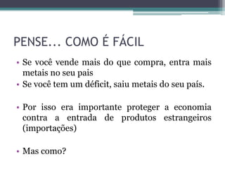 PENSE... COMO É FÁCIL
• Se você vende mais do que compra, entra mais
  metais no seu pais
• Se você tem um déficit, saiu metais do seu país.

• Por isso era importante proteger a economia
  contra a entrada de produtos estrangeiros
  (importações)

• Mas como?
 