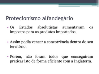 Protecionismo alfandegário
• Os Estados absolutistas aumentavam             os
  impostos para os produtos importados.

• Assim podia vencer a concorrência dentro do seu
  território.

• Porém, não foram todos que conseguiram
  praticar isto de forma eficiente com a Inglaterra.
 