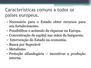 Características comuns a todos os
países europeus.
• Necessário para o Estado obter recursos para
  seu fortalecimento.
• Possibilitou o acúmulo de riquezas na Europa.
• Concentração de capital nas mãos da burguesia.
• Intervenção do Estado na economia.
• Busca por Superávit
• Metalismo
• Proteção alfandegária – incentivar a produção
  interna.
 