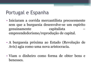Portugal e Espanha
• Iniciaram a corrida mercantilista precocemente
  sem que a burguesia desenvolve-se um espírito
  genuinamente            capitalista          –
  empreendedorismo/reprodução de capital.

• A burguesia próxima ao Estado (Revolução de
  Avis) agia como uma nova aristocracia.

• Viam o dinheiro como forma de obter bens e
  benesses.
 