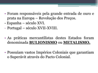 • Foram responsáveis pela grande entrada de ouro e
  prata na Europa – Revolução dos Preços.
- Espanha – século XVI.
- Portugal – século XVII-XVIII.

• As práticas mercantilistas destes Estados foram
  denominada BULIONISMO ou METALISMO.

• Possuíam vastos Impérios Coloniais que garantiam
  o Superávit através do Pacto Colonial.
 