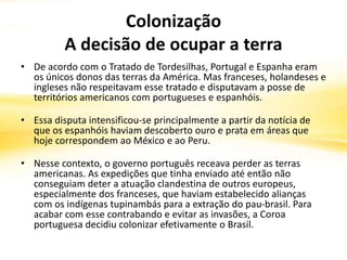 Colonização
A decisão de ocupar a terra
• De acordo com o Tratado de Tordesilhas, Portugal e Espanha eram
os únicos donos das terras da América. Mas franceses, holandeses e
ingleses não respeitavam esse tratado e disputavam a posse de
territórios americanos com portugueses e espanhóis.
• Essa disputa intensificou-se principalmente a partir da notícia de
que os espanhóis haviam descoberto ouro e prata em áreas que
hoje correspondem ao México e ao Peru.
• Nesse contexto, o governo português receava perder as terras
americanas. As expedições que tinha enviado até então não
conseguiam deter a atuação clandestina de outros europeus,
especialmente dos franceses, que haviam estabelecido alianças
com os indígenas tupinambás para a extração do pau-brasil. Para
acabar com esse contrabando e evitar as invasões, a Coroa
portuguesa decidiu colonizar efetivamente o Brasil.
 