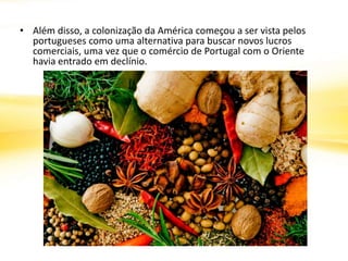 • Além disso, a colonização da América começou a ser vista pelos
portugueses como uma alternativa para buscar novos lucros
comerciais, uma vez que o comércio de Portugal com o Oriente
havia entrado em declínio.
 