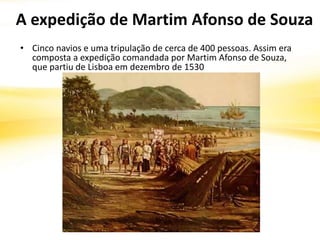 A expedição de Martim Afonso de Souza
• Cinco navios e uma tripulação de cerca de 400 pessoas. Assim era
composta a expedição comandada por Martim Afonso de Souza,
que partiu de Lisboa em dezembro de 1530
 