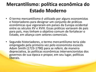 Mercantilismo: política econômica do
Estado Moderno
• O termo mercantilismo é utilizado por alguns economistas
e historiadores para designar um conjunto de práticas
econômicas que vigoraram em países da Europa ocidental
entre os séculos XV e XVIII. Essas práticas variavam de país
para país, mas tinham o objetivo comum de fortalecer o
Estado, em aliança com setores comerciais.
• Segundo historiadores, o termo mercantilismo teria sido
empregado pela primeira vez pelo economista escocês
Adam Smith (1723-1790) para se referir, de maneira
depreciativa, às políticas econômicas intervencionistas dos
governos de sua época e propor, em seu lugar, políticas
liberais.
 