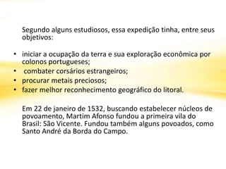 Segundo alguns estudiosos, essa expedição tinha, entre seus
objetivos:
• iniciar a ocupação da terra e sua exploração econômica por
colonos portugueses;
• combater corsários estrangeiros;
• procurar metais preciosos;
• fazer melhor reconhecimento geográfico do litoral.
Em 22 de janeiro de 1532, buscando estabelecer núcleos de
povoamento, Martim Afonso fundou a primeira vila do
Brasil: São Vicente. Fundou também alguns povoados, como
Santo André da Borda do Campo.
 