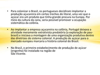 • Para colonizar o Brasil, os portugueses decidiram implantar a
produção açucareira em certos trechos do litoral, uma vez que o
açúcar era um produto que tinha grande procura na Europa. Por
meio da cultura da cana, seria possível promover a ocupação
sistemática da colônia.
• Ao implantar a empresa açucareira na colônia, Portugal deixava a
atividade meramente extrativista predatória (a exploração de pau-
brasil) e iniciava a montagem de uma organização produtiva dentro
das diretrizes do sistema colonial. A produção de açúcar para o
mercado europeu marcaria a história colonial do Brasil.
• No Brasil, o primeiro estabelecimento de produção de açúcar
(engenho) foi instalado na região de
São Vicente.
 