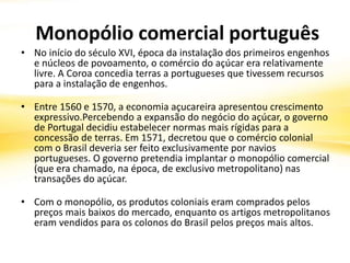 Monopólio comercial português
• No início do século XVI, época da instalação dos primeiros engenhos
e núcleos de povoamento, o comércio do açúcar era relativamente
livre. A Coroa concedia terras a portugueses que tivessem recursos
para a instalação de engenhos.
• Entre 1560 e 1570, a economia açucareira apresentou crescimento
expressivo.Percebendo a expansão do negócio do açúcar, o governo
de Portugal decidiu estabelecer normas mais rígidas para a
concessão de terras. Em 1571, decretou que o comércio colonial
com o Brasil deveria ser feito exclusivamente por navios
portugueses. O governo pretendia implantar o monopólio comercial
(que era chamado, na época, de exclusivo metropolitano) nas
transações do açúcar.
• Com o monopólio, os produtos coloniais eram comprados pelos
preços mais baixos do mercado, enquanto os artigos metropolitanos
eram vendidos para os colonos do Brasil pelos preços mais altos.
 