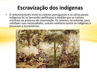 • O relacionamento entre os colonos portugueses e os vários povos
indígenas foi se tornando conflituoso à medida que os nativos
resistiam ao processo de colonização. Os colonos, no entanto, para
satisfazer suas necessidades, usaram violência contra os indígenas e
passaram a escravizá-los.
Escravização dos indígenas
 