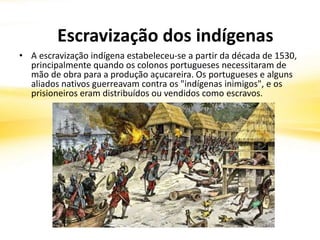 • A escravização indígena estabeleceu-se a partir da década de 1530,
principalmente quando os colonos portugueses necessitaram de
mão de obra para a produção açucareira. Os portugueses e alguns
aliados nativos guerreavam contra os "indígenas inimigos", e os
prisioneiros eram distribuídos ou vendidos como escravos.
Escravização dos indígenas
 
