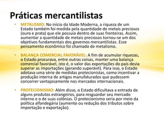 Práticas mercantilistas
• METALISMO: No início da Idade Moderna, a riqueza de um
Estado também foi medida pela quantidade de metais preciosos
(ouro e prata) que ele possuía dentro de suas fronteiras. Assim,
aumentar a quantidade de metais preciosos tornou-se um dos
objetivos fundamentais dos governos mercantilistas. Esse
pensamento econômico foi chamado de metalismo.
• BALANÇA COMERCIAL FAVORÁVEL: A fim de acumular riquezas,
o Estado procurava, entre outras coisas, manter uma balança
comercial favorável, isto é, o valor das exportações do país devia
superar as importações (gerando superávit). Para isso, o Estado
adotava uma série de medidas protecionistas, como incentivar a
produção interna de artigos manufaturados que pudessem
concorrer vantajosamente nos mercados internacionais.
• PROTECIONISMO: Além disso, o Estado dificultava a entrada de
alguns produtos estrangeiros, para resguardar seu mercado
interno e o de suas colônias. O protecionismo seria por meio da
política alfandegária (aumento ou redução dos tributos sobre
importação e exportação).
 