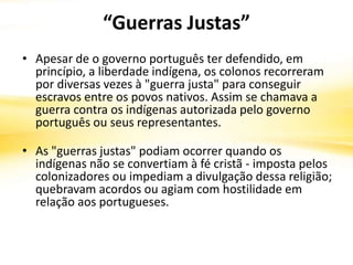 “Guerras Justas”
• Apesar de o governo português ter defendido, em
princípio, a liberdade indígena, os colonos recorreram
por diversas vezes à "guerra justa" para conseguir
escravos entre os povos nativos. Assim se chamava a
guerra contra os indígenas autorizada pelo governo
português ou seus representantes.
• As "guerras justas" podiam ocorrer quando os
indígenas não se convertiam à fé cristã - imposta pelos
colonizadores ou impediam a divulgação dessa religião;
quebravam acordos ou agiam com hostilidade em
relação aos portugueses.
 