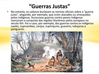 “Guerras Justas”
• No entanto, os colonos burlavam as normas oficiais sobre a "guerra
justa", alegando, por exemplo, que eram atacados ou ameaçados
pelos indígenas. Sucessivas guerras contra povos indígenas
marcaram a conquista das regiões litorâneas pelos europeus no
século XVI. Foi o caso, por exemplo, das guerras contra os indígenas
caetés, tupinambás, carijos, tupiniquins, guaranis, tabajaras e
potiguares.
 