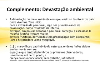 Complemento: Devastação ambiental
• A devastação do meio ambiente começou cedo no território do país
onde vivemos. Teve início
com a extração de pau-brasil, logo nos primeiros anos de
colonização. Como resultado da intensa
extração, em poucas décadas o pau-brasil começou a escassear. O
mesmo destino tiveram muitas
árvores frutíferas, derrubadas sem preocupação com o replantio.
Para a historiadora Laima Mesgravis,
• [...] o maravilhoso patrimônio da natureza, onde os índios viviam
em harmonia com seu
espaço e que tanto deslumbrou os primeiros observadores,
incentivou, até certo ponto, a
crença da abundância fácil, sem trabalho, infindável.
MESGRAVIS, Laima. O Brasil nos primeiros séculos. São Paulo: Contexto, 1989.p. 62. Distribuição da mata Atlântica (1500-2008)
 