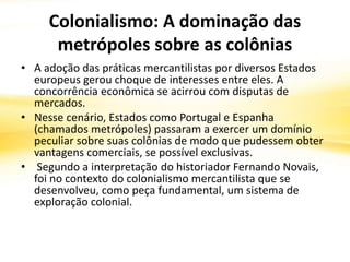 Colonialismo: A dominação das
metrópoles sobre as colônias
• A adoção das práticas mercantilistas por diversos Estados
europeus gerou choque de interesses entre eles. A
concorrência econômica se acirrou com disputas de
mercados.
• Nesse cenário, Estados como Portugal e Espanha
(chamados metrópoles) passaram a exercer um domínio
peculiar sobre suas colônias de modo que pudessem obter
vantagens comerciais, se possível exclusivas.
• Segundo a interpretação do historiador Fernando Novais,
foi no contexto do colonialismo mercantilista que se
desenvolveu, como peça fundamental, um sistema de
exploração colonial.
 
