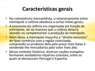 Características gerais
• No colonialismo mercantilista, o relacionamento entre
metrópole e colônia obedecia a certas linhas gerais.
• A economia da colônia era organizada em função da
metrópole, de tal maneira que a colônia deveria
atender ou complementar a produção da metrópole.
• Além disso, a metrópole impunha o "direito exclusivo"
de fazer comércio com a região colonizada,
comprando os produtos dela pelo preço mais baixo e
vendendo-lhe mercadorias pelo valor mais alto.
• Nesse contexto histórico, diversas nações européias
formaram verdadeiros impérios coloniais, entre os
quais se destacaram Portugal e Espanha.
 