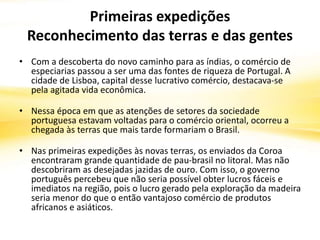 Primeiras expedições
Reconhecimento das terras e das gentes
• Com a descoberta do novo caminho para as índias, o comércio de
especiarias passou a ser uma das fontes de riqueza de Portugal. A
cidade de Lisboa, capital desse lucrativo comércio, destacava-se
pela agitada vida econômica.
• Nessa época em que as atenções de setores da sociedade
portuguesa estavam voltadas para o comércio oriental, ocorreu a
chegada às terras que mais tarde formariam o Brasil.
• Nas primeiras expedições às novas terras, os enviados da Coroa
encontraram grande quantidade de pau-brasil no litoral. Mas não
descobriram as desejadas jazidas de ouro. Com isso, o governo
português percebeu que não seria possível obter lucros fáceis e
imediatos na região, pois o lucro gerado pela exploração da madeira
seria menor do que o então vantajoso comércio de produtos
africanos e asiáticos.
 