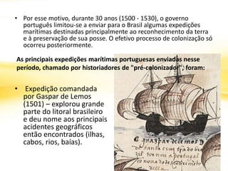 • Por esse motivo, durante 30 anos (1500 - 1530), o governo
português limitou-se a enviar para o Brasil algumas expedições
marítimas destinadas principalmente ao reconhecimento da terra
e à preservação de sua posse. O efetivo processo de colonização só
ocorreu posteriormente.
• Expedição comandada
por Gaspar de Lemos
(1501) – explorou grande
parte do litoral brasileiro
e deu nome aos principais
acidentes geográficos
então encontrados (ilhas,
cabos, rios, baías).
As principais expedições marítimas portuguesas enviadas nesse
período, chamado por historiadores de "pré-colonizador", foram:
 