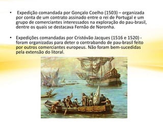 • Expedição comandada por Gonçalo Coelho (1503) – organizada
por conta de um contrato assinado entre o rei de Portugal e um
grupo de comerciantes interessados na exploração do pau-brasil,
dentre os quais se destacava Fernão de Noronha.
• Expedições comandadas por Cristóvão Jacques (1516 e 1520) -
foram organizadas para deter o contrabando de pau-brasil feito
por outros comerciantes europeus. Não foram bem-sucedidas
pela extensão do litoral.
 