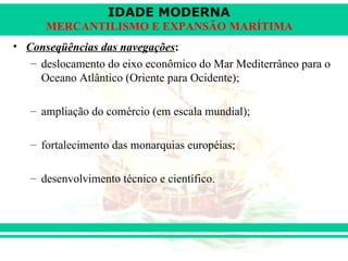 IDADE MODERNA
      MERCANTILISMO E EXPANSÃO MARÍTIMA
• Conseqüências das navegações:
   – deslocamento do eixo econômico do Mar Mediterrâneo para o
     Oceano Atlântico (Oriente para Ocidente);

   – ampliação do comércio (em escala mundial);

   – fortalecimento das monarquias européias;

   – desenvolvimento técnico e científico.
 