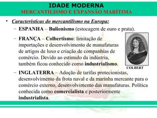 IDADE MODERNA
      MERCANTILISMO E EXPANSÃO MARÍTIMA
• Características do mercantilismo na Europa:
   – ESPANHA – Bulionismo (estocagem de ouro e prata).
   – FRANÇA – Colbertismo: limitação de
     importações e desenvolvimento de manufaturas
     de artigos de luxo e criação de companhias de
     comércio. Devido ao estímulo da indústria,
     também ficou conhecido como industrialismo.
                                                      COLBERT
   – INGLATERRA – Adoção de tarifas protecionistas,
     desenvolvimento da frota naval e da marinha mercante para o
     comércio externo, desenvolvimento das manufaturas. Política
     conhecida como comercialista e posteriormente
     industrialista.
 