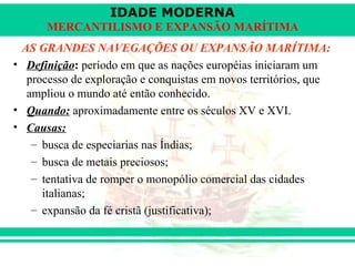 IDADE MODERNA
      MERCANTILISMO E EXPANSÃO MARÍTIMA
 AS GRANDES NAVEGAÇÕES OU EXPANSÃO MARÍTIMA:
• Definição: período em que as nações européias iniciaram um
  processo de exploração e conquistas em novos territórios, que
  ampliou o mundo até então conhecido.
• Quando: aproximadamente entre os séculos XV e XVI.
• Causas:
   – busca de especiarias nas Índias;
   – busca de metais preciosos;
   – tentativa de romper o monopólio comercial das cidades
     italianas;
   – expansão da fé cristã (justificativa);
 