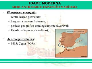 IDADE MODERNA
      MERCANTILISMO E EXPANSÃO MARÍTIMA
• Pioneirismo português:
   – centralização prematura;
   – burguesia mercantil atuante;
   – posição geográfica estrategicamente favorável;
   – Escola de Sagres (secundário);

• As principais viagens:
   – 1415: Ceuta (POR);
 