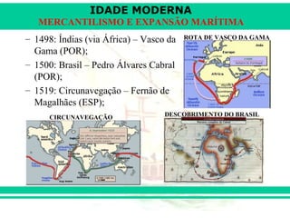 IDADE MODERNA
   MERCANTILISMO E EXPANSÃO MARÍTIMA
– 1498: Índias (via África) – Vasco da   ROTA DE VASCO DA GAMA

  Gama (POR);
– 1500: Brasil – Pedro Álvares Cabral
  (POR);
– 1519: Circunavegação – Fernão de
  Magalhães (ESP);
      CIRCUNAVEGAÇÃO               DESCOBRIMENTO DO BRASIL
 