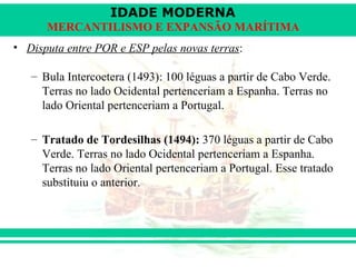 IDADE MODERNA
      MERCANTILISMO E EXPANSÃO MARÍTIMA
• Disputa entre POR e ESP pelas novas terras:

   – Bula Intercoetera (1493): 100 léguas a partir de Cabo Verde.
     Terras no lado Ocidental pertenceriam a Espanha. Terras no
     lado Oriental pertenceriam a Portugal.

   – Tratado de Tordesilhas (1494): 370 léguas a partir de Cabo
     Verde. Terras no lado Ocidental pertenceriam a Espanha.
     Terras no lado Oriental pertenceriam a Portugal. Esse tratado
     substituiu o anterior.
 