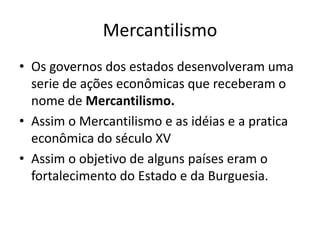MercantilismoOs governos dos estados desenvolveram uma serie de ações econômicas que receberam o nome de Mercantilismo.Assim o Mercantilismo e as idéias e a pratica econômica do século XVAssim o objetivo de alguns países eram o fortalecimento do Estado e da Burguesia.