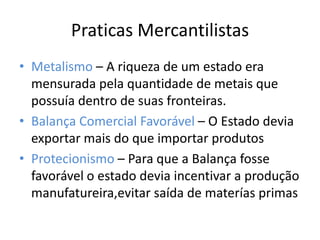 Praticas MercantilistasMetalismo – A riqueza de um estado era mensurada pela quantidade de metais que possuía dentro de suas fronteiras.Balança Comercial Favorável – O Estado devia exportar mais do que importar produtosProtecionismo – Para que a Balança fosse favorável o estado devia incentivar a produção manufatureira,evitar saída de materías primas