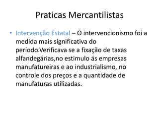 Praticas Mercantilistas Intervenção Estatal – O intervencionismo foi a medida mais significativa do período.Verificava se a fixação de taxas alfandegárias,no estimulo ás empresas manufatureiras e ao industrialismo, no controle dos preços e a quantidade de manufaturas utilizadas.