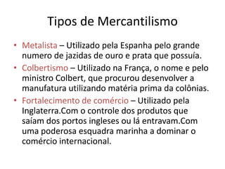 Tipos de MercantilismoMetalista – Utilizado pela Espanha pelo grande numero de jazidas de ouro e prata que possuía.Colbertismo – Utilizado na França, o nome e pelo ministro Colbert, que procurou desenvolver a manufatura utilizando matéria prima da colônias.Fortalecimento de comércio – Utilizado pela Inglaterra.Com o controle dos produtos que saíam dos portos ingleses ou lá entravam.Com uma poderosa esquadra marinha a dominar o comércio internacional.