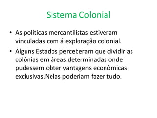 Sistema ColonialAs políticas mercantilistas estiveram vinculadas com á exploração colonial.Alguns Estados perceberam que dividir as colônias em áreas determinadas onde pudessem obter vantagens econômicas exclusivas.Nelas poderiam fazer tudo.