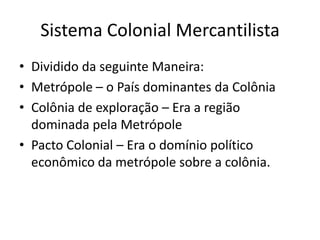 Sistema Colonial MercantilistaDividido da seguinte Maneira:Metrópole – o País dominantes da ColôniaColônia de exploração – Era a região dominada pela MetrópolePacto Colonial – Era o domínio político econômico da metrópole sobre a colônia.