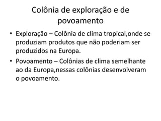 Colônia de exploração e de povoamentoExploração – Colônia de clima tropical,onde se produziam produtos que não poderiam ser produzidos na Europa.Povoamento – Colônias de clima semelhante ao da Europa,nessas colônias desenvolveram o povoamento.