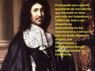 Preocupado com a grande quantidade de mercadorias que entravam no reino pela mão dos Holandeses, Colbert pôs todo o seu empenho no desenvolvimento das manufacturas e é por isso e pela sua feição altamente dirigista, que caracterizaram o Mercantilismo francês, também conhecido por Colbertismo.