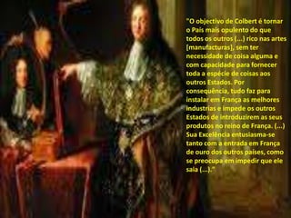 "O objectivo de Colbert é tornar o País mais opulento do que todos os outros (...) rico nas artes [manufacturas], sem ter necessidade de coisa alguma e com capacidade para fornecer toda a espécie de coisas aos outros Estados. Por consequência, tudo faz para instalar em França as melhores industrias e impede os outros Estados de introduzirem as seus produtos no reino de França. (...) Sua Excelência entusiasma-se tanto com a entrada em França de ouro dos outros países, como se preocupa em impedir que ele saia (...)."