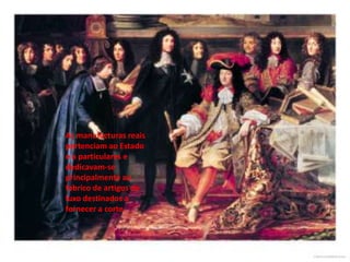 As manufacturas reais pertenciam ao Estado e a particulares e dedicavam-se principalmente ao fabrico de artigos de luxo destinados a fornecer a corte.